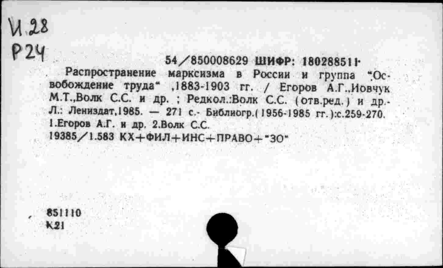 ﻿54/850008629 ШИФР: 180288511-
Распространение марксизма в России и группа “Освобождение труда" ,1883-1903 гг. / Егоров А.Г..Иовчук М.Т.,Волк С.С. и др. ; Редкол.:Волк С.С. (отв.ред.) и др -Л.: Лениздат.1985. — 271 с.- Библиогр.( 1956-1985 гг. ):с.259-270. 1.Егоров А.Г. и др. 2.Волк С.С.
19385/1.583 КХ+ФИЛ+ИНС-|-ПРАВОЧ-“ЗО“
851110 К21